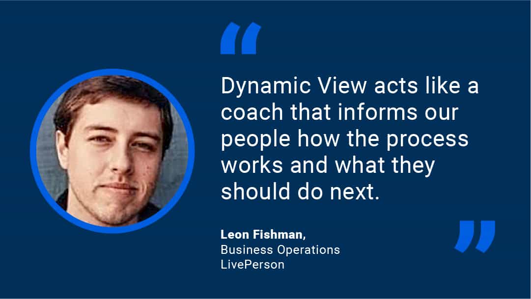 "Dynamic View acts like a coach that informs our people on how the process works and what they should do next!" - Leon Fishman, Business Operations, LivePerson